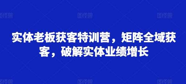 实体老板获客特训营，矩阵全域获客，破解实体业绩增长小淇云库-创业网-网赚副业-网创副业-项目拆解-技术类创业资源网-副业网-免费资源下载小淇云库