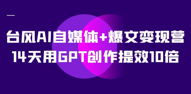 台风 AI 自媒体 · 爆文变现营，14天用 GPT 创作提效 10 倍（ 12 节课）小淇云库-创业网-网赚副业-网创副业-项目拆解-技术类创业资源网-副业网-免费资源下载小淇云库