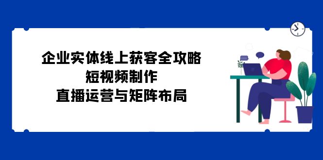 企业实体线上获客全攻略：短视频制作、直播运营与矩阵布局小淇云库-创业网-网赚副业-网创副业-项目拆解-技术类创业资源网-副业网-免费资源下载小淇云库