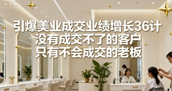 引爆美业成交业绩增长36计，没有成交不了的客户，只有不会成交的老板小淇云库-创业网-网赚副业-网创副业-项目拆解-技术类创业资源网-副业网-免费资源下载小淇云库