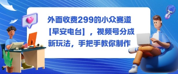 外面收费299的小众赛道【早安电台】,视频号分成新玩法,手把手教你制作小淇云库-创业网-网赚副业-网创副业-项目拆解-技术类创业资源网-副业网-免费资源下载小淇云库