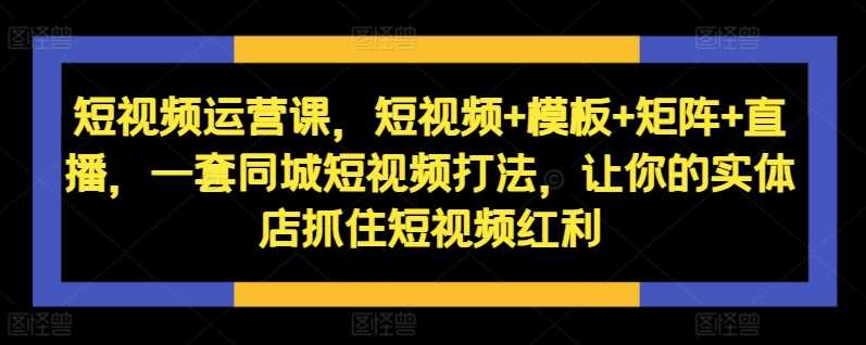 短视频运营课，短视频+模板+矩阵+直播，一套同城短视频打法，让你的实体店抓住短视频红利小淇云库-创业网-网赚副业-网创副业-项目拆解-技术类创业资源网-副业网-免费资源下载小淇云库