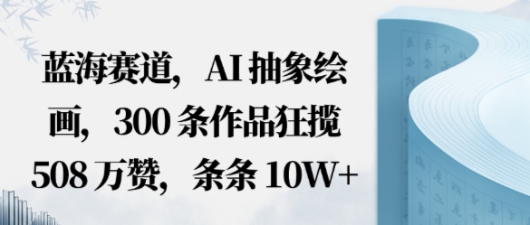蓝海赛道，AI抽象绘画，300条作品狂揽508W赞，条条10W+，手残党10分钟出爆款，错过真亏小淇云库-创业网-网赚副业-网创副业-项目拆解-技术类创业资源网-副业网-免费资源下载小淇云库