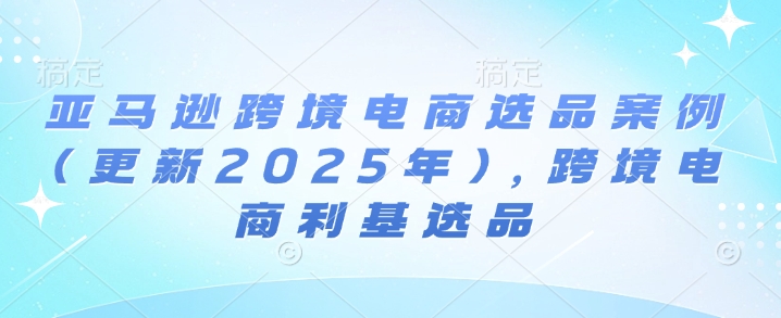亚马逊跨境电商选品案例(更新2025年10月)，跨境电商利基选品小淇云库-创业网-网赚副业-网创副业-项目拆解-技术类创业资源网-副业网-免费资源下载小淇云库