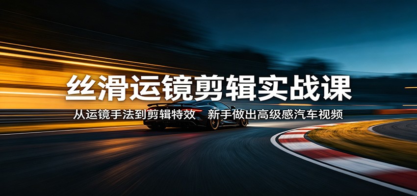丝滑运镜剪辑实战课：从运镜手法到剪辑特效，新手做出高级感汽车视频-荆楚AI