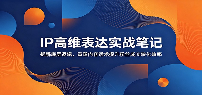 IP高维表达实战笔记：拆解底层逻辑，重塑内容话术提升粉丝成交转化效率-荆楚AI