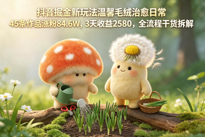 抖音掘金新玩法温馨毛绒治愈日常,45条作品涨粉84.6W,3天收益2580,全流程干货拆解-荆楚AI