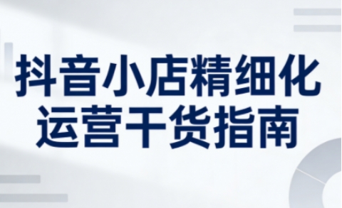 抖音小店精细化运营干货指南新版，助力商家系统提升店铺运营能力(更新26年6月)-荆楚AI