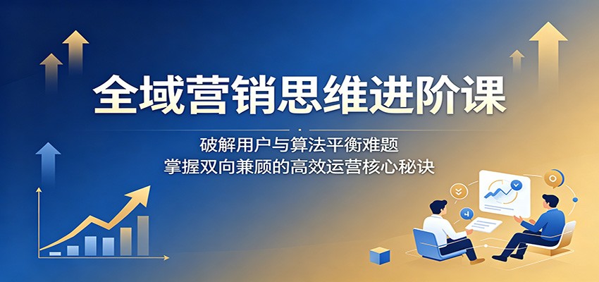 全域营销思维进阶课：破解用户与算法平衡难题，掌握双向兼顾的高效运营核心秘诀-荆楚AI