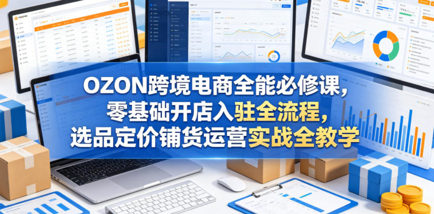 OZON跨境电商全能必修课，零基础开店入驻全流程，选品定价铺货运营实战全教学(更新0605)-荆楚AI